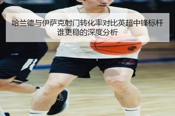 哈兰德与伊萨克射门转化率对比英超中锋标杆谁更稳的深度分析